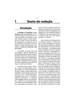 — 1 —


1                     Teoria da redação

         Introdução                         ce-nos normal a reação instintiva de
                                            detestá-la, de abstraí-la de nosso dia-a-
                                            dia, pois seria anormal o regozijo por uma
     A Redação no Vestibular, ou em         redação que nos lembrasse todas as
qualquer tipo de Concurso, certa-           limitações de que somos possuidores.
mente já causou muito mais horror, tre-     E, ainda por cima, com nosso nome e
mores, faniquitos e bloqueios do que        assinatura... É demais!
hoje. Destarte, passou o tempo, apren-
deu-se a conviver com ela, mas não se             Mas, entenda-se o vestibular como
Ihe descobriram os segredos, não se         uma grande maratona, e suponha-se
Ihe assinalaram as técnicas, não se Ihe     que, no lugar da redação (com número
adquiriu o sabor gratificante da con-       de linhas e tempo definidos), exigissem
vivência: tornou-se conhecida, mas          dos vestibulandos uma prova de nata-
não íntima.                                 ção, por exemplo: «o candidato deverá
                                            nadar quinhentos metros em cinqüenta
     O vestibular nos exige muito mais      minutos; não atingir o estabelecido im-
que garatujas, rabiscos, arremedos de       plicará a atribuição do grau zero». Um
comunicação verbal lançados ao papel.       percentual insignificante de candidatos
As falhas, sabemo-las, são de base. A       (aqueles que fizeram da natação, des-
reforma do ensino, com o distaciamento
                                            de a infância, uma prática constante)
da cultura humanística, assolou o debili-
                                            não se preocuparia em absoluto com tal
tado saber, contribuindo muito mais para
                                            prova. Apenas, ao longo do ano prepa-
um ensino pragmático que se coloca ad-
                                            ratório, continuariam a manter a forma.
verso «ao gosto pelas letras».
                                            Os outros, a maioria esmagadora (tal
      E comunicarmo-nos é criar. É ofere-   como na redação), seriam obrigados a
cer a outrem as nossas idéias, as nos-      submeter-se a treinamentos constantes
sas opiniões, as nossas experiências        e intensos, que Ihes exigiriam muita for-
de vida. É mostrar a nossa cultura e per-   ça de vontade e autodeterminação em
sonalidade. A comunicação escrita, muito    treinar mais, muito mais do que uma vez
mais que a oral, é o nosso auto-retrato.    por mês ou por quinzena ou por sema-
A redação surge como um verdadeiro          na. Force-se, agora, um paralelo com a
espelho do que somos — é o peso de          redação e sinta-se o quanto nos falta,
nossa bagagem cultural. Ora, entenden-      não para escrever algumas linhas (como
do-a, mesmo que inconscientemente,          para dar algumas braçadas suficientes
como reflexo da nossa bagagem forma-        para atravessar a piscina na sua late-
tiva, como reflexo «do que sou», pare-      ral), mas para escrevermos (ou nadar-
 