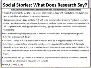 Social Stories: What Does Research Say?
           A Social Stories Intervention Package with Students with Autism in Inclusive Classroom Settings
• This study examined the use of a Social Stories intervention package with two students with autism that
 were enrolled in a full-inclusion kindergarten classroom.
• Both participants were boys, Matt and Ted, with social communication problems. The target behaviors
 for Matt were inappropriate social interactions appropriate hand raising, and inappropriate vocalizations.
 Ted’s target behaviors were appropriate hand raising, appropriate social initiations, and inappropriate
 vocalizations.
• Data was taken using a frequency count. In addition, this study used a multiple probe design across
 behaviors as the research design.
• The results showed that Matt exhibited an immediate decrease in inappropriate social interaction
 behavior, an increase in hand raising, and reduction in his inappropriate vocalizations. Ted’s results
 showed that he showed an increase in hand raising and an increase in appropriate social initiations. The
 focus on Ted’s vocalizations was eliminated from the study due to the decrease in them before the study
 began.
• This intervention package showed that it does not require intensive supervision of the child’s behavior
 and can be useful in inclusive classroom environments.
• (Chan, & O’Reilly, 2008)
 