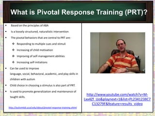What is Pivotal Response Training (PRT)?
     Based on the principles of ABA

     Is a loosely structured, naturalistic intervention

     The pivotal behaviors that are central to PRT are:

        Responding to multiple cues and stimuli

        Increasing of child motivation

        Improving of self-management abilities

        Increasing self-initiations

    Can be used to improve
     language, social, behavioral, academic, and play skills in
     children with autism

    Child choice in choosing a stimulus is also part of PRT.

    Is used to promote generalization and maintenance of
                                                                        http://www.youtube.com/watch?v=M-
     taught skills.
                                                                      Lxx4Zf_Uo&playnext=1&list=PL2341238C7
                                                                           C13279F&feature=results_video
    http://autismlab.ucsd.edu/about/pivotal-response-training.shtml
 