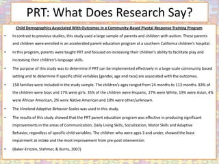 PRT: What Does Research Say?
      Child Demographics Associated With Outcomes in a Community-Based Pivotal Response Training Program
•   In contrast to previous studies, this study used a large sample of parents and children with autism. These parents
    and children were enrolled in an accelerated parent education program at a southern California children’s hospital.

•   In this program, parents were taught PRT and focused on increasing their children’s ability to facilitate play and
    increasing their children’s language skills.

•   The purpose of this study was to determine if PRT can be implemented effectively in a large-scale community based
    setting and to determine if specific child variables (gender, age and race) are associated with the outcomes.

•   158 families were included in the study sample. The children’s ages ranged from 24 months to 113 months. 83% of
    the children were boys and 17% were girls. 35% of the children were Hispanic, 27% were White, 19% were Asian, 4%
    were African American, 2% were Native American and 10% were other/unknown.

•   The Vineland Adaptive Behavior Scales was used in this study.

•   The results of this study showed that the PRT parent education program was effective in producing significant
    improvements in the areas of Communication, Daily Living Skills, Socialization, Motor Skills and Adaptive
    Behavior, regardless of specific child variables. The children who were ages 3 and under, showed the least
    impairment at intake and the most improvement from pre-post intervention.

•   (Baker-Ericzén, Stahmer, & Burns, 2007)
 
