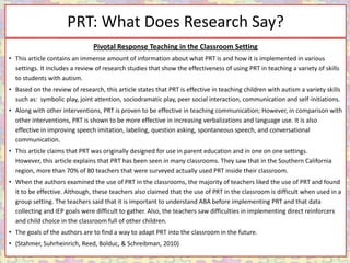 PRT: What Does Research Say?
                                Pivotal Response Teaching in the Classroom Setting
• This article contains an immense amount of information about what PRT is and how it is implemented in various
  settings. It includes a review of research studies that show the effectiveness of using PRT in teaching a variety of skills
  to students with autism.
• Based on the review of research, this article states that PRT is effective in teaching children with autism a variety skills
  such as: symbolic play, joint attention, sociodramatic play, peer social interaction, communication and self-initiations.
• Along with other interventions, PRT is proven to be effective in teaching communication; However, in comparison with
  other interventions, PRT is shown to be more effective in increasing verbalizations and language use. It is also
  effective in improving speech imitation, labeling, question asking, spontaneous speech, and conversational
  communication.
• This article claims that PRT was originally designed for use in parent education and in one on one settings.
  However, this article explains that PRT has been seen in many classrooms. They saw that in the Southern California
  region, more than 70% of 80 teachers that were surveyed actually used PRT inside their classroom.
• When the authors examined the use of PRT in the classrooms, the majority of teachers liked the use of PRT and found
  it to be effective. Although, these teachers also claimed that the use of PRT in the classroom is difficult when used in a
  group setting. The teachers said that it is important to understand ABA before implementing PRT and that data
  collecting and IEP goals were difficult to gather. Also, the teachers saw difficulties in implementing direct reinforcers
  and child choice in the classroom full of other children.
• The goals of the authors are to find a way to adapt PRT into the classroom in the future.
• (Stahmer, Suhrheinrich, Reed, Bolduc, & Schreibman, 2010)
 