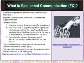What is Facilitated Communication (FC)?
• is a type of augmentative and alternative communication
  technique.
• Requires a communication partner, or a facilitator who
  supports the user.
• Supports include:
       Emotional support: through the use of encouragement
       Physical support: through the use of helping the user
          initiate typing, isolating the index finger, holding and
          stabilizing the arm, holding the arm to slow the pace or
          to help the user not hit the target more than once.
       Communicative support: through the use of
          feedback, prompts and cues to help the user stay
          focused.
• The goal of facilitated communication is for the user to               http://www.youtube.com/watch?v=Dq
  achieve independence in their typing.                                              hlv0UZUwY
• This method is controversial in its usage due to the skepticism
  in the authenticity of the user’s typing.
http://tash.org/breaking-the-barriers/about-facilitated-communication/
 