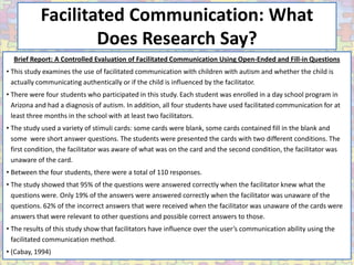 Facilitated Communication: What
                   Does Research Say?
  Brief Report: A Controlled Evaluation of Facilitated Communication Using Open-Ended and Fill-in Questions
• This study examines the use of facilitated communication with children with autism and whether the child is
  actually communicating authentically or if the child is influenced by the facilitator.
• There were four students who participated in this study. Each student was enrolled in a day school program in
  Arizona and had a diagnosis of autism. In addition, all four students have used facilitated communication for at
  least three months in the school with at least two facilitators.
• The study used a variety of stimuli cards: some cards were blank, some cards contained fill in the blank and
  some were short answer questions. The students were presented the cards with two different conditions. The
  first condition, the facilitator was aware of what was on the card and the second condition, the facilitator was
  unaware of the card.
• Between the four students, there were a total of 110 responses.
• The study showed that 95% of the questions were answered correctly when the facilitator knew what the
  questions were. Only 19% of the answers were answered correctly when the facilitator was unaware of the
  questions. 62% of the incorrect answers that were received when the facilitator was unaware of the cards were
  answers that were relevant to other questions and possible correct answers to those.
• The results of this study show that facilitators have influence over the user’s communication ability using the
  facilitated communication method.
• (Cabay, 1994)
 
