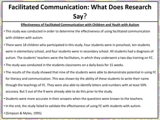 Facilitated Communication: What Does Research
                       Say?
            Effectiveness of Facilitated Communication with Children and Youth with Autism
• This study was conducted in order to determine the effectiveness of using facilitated communication
 with children with autism.

• There were 18 children who participated in this study. Four students were in preschool, ten students
 were in elementary school, and four students were in secondary school. All students had a diagnosis of
 autism. The students’ teachers were the facilitators, in which they underwent a two day training on FC.

• The study was conducted in the students classrooms on a daily basis for 15 weeks.

• The results of the study showed that nine of the students were able to demonstrate potential in using FC
 for literacy and communication. This was shown by the ability of these students to write their name
 through the teachings of FC. They were also able to identify letters and numbers with at least 50%
 accuracy. But 5 out of the 9 were already able to do this prior to the study.

• Students were more accurate in their answers when the questions were known to the teachers.

• In the end, the study failed to validate the effectiveness of using FC with students with autism.

• (Simpson & Myles, 1995)
 