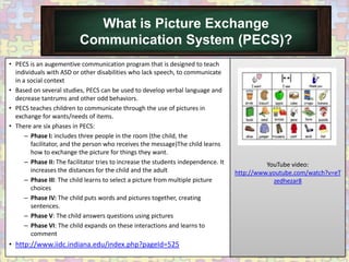 What is Picture Exchange
                          Communication System (PECS)?
• PECS is an augementive communication program that is designed to teach
  individuals with ASD or other disabilities who lack speech, to communicate
  in a social context
• Based on several studies, PECS can be used to develop verbal language and
  decrease tantrums and other odd behaviors.
• PECS teaches children to communicate through the use of pictures in
  exchange for wants/needs of items.
• There are six phases in PECS:
      – Phase I: includes three people in the room (the child, the
        facilitator, and the person who receives the message)The child learns
        how to exchange the picture for things they want.
      – Phase II: The facilitator tries to increase the students independence. It             YouTube video:
        increases the distances for the child and the adult                         http://www.youtube.com/watch?v=eT
      – Phase III: The child learns to select a picture from multiple picture                   zedhezar8
        choices
      – Phase IV: The child puts words and pictures together, creating
        sentences.
      – Phase V: The child answers questions using pictures
      – Phase VI: The child expands on these interactions and learns to
        comment
• http://www.iidc.indiana.edu/index.php?pageId=525
 
