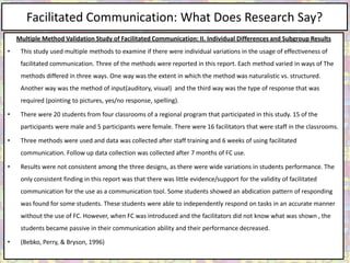 Facilitated Communication: What Does Research Say?
    Multiple Method Validation Study of Facilitated Communication: II. Individual Differences and Subgroup Results
•    This study used multiple methods to examine if there were individual variations in the usage of effectiveness of
     facilitated communication. Three of the methods were reported in this report. Each method varied in ways of The
     methods differed in three ways. One way was the extent in which the method was naturalistic vs. structured.
     Another way was the method of input(auditory, visual) and the third way was the type of response that was
     required (pointing to pictures, yes/no response, spelling).

•    There were 20 students from four classrooms of a regional program that participated in this study. 15 of the
     participants were male and 5 participants were female. There were 16 facilitators that were staff in the classrooms.

•    Three methods were used and data was collected after staff training and 6 weeks of using facilitated
     communication. Follow up data collection was collected after 7 months of FC use.

•    Results were not consistent among the three designs, as there were wide variations in students performance. The
     only consistent finding in this report was that there was little evidence/support for the validity of facilitated
     communication for the use as a communication tool. Some students showed an abdication pattern of responding
     was found for some students. These students were able to independently respond on tasks in an accurate manner
     without the use of FC. However, when FC was introduced and the facilitators did not know what was shown , the
     students became passive in their communication ability and their performance decreased.

•    (Bebko, Perry, & Bryson, 1996)
 