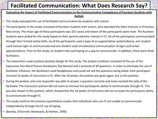 Facilitated Communication: What Does Research Say?
  Evaluating the Impact of Facilitated Communication on the Communicative Competence of Fourteen Students with
                                                      Autism
• This study evaluated the use of facilitated communication by students with autism.
• The participants in this study consisted of fourteen students with autism, who attended the Eden Institute in Princeton,
  New Jersey. The mean age of these participants was 10.5 years and eleven of the participants were male. The fourteen
  students were picked for this study based on their parents extreme interest in FC. Six of the participants communicated
  through their limited verbal skills, six of the participants used a type of an augmentative system/device, one student
  used manual signs to communicate and one student used simultaneous communication of signs and verbal
  approximations. Prior to this study, no student had used typing as a way to communicate. In addition, there were three
  facilitators.
• The researchers used a pretest-posttest design for this study. The pretest condition consisted of the use of the
  Expressive One-Word Picture Vocabulary Test Revised and a protocol of 30 questions. In order to eliminate the use of
  facilitator influence, the facilitators used headphones and could not see the questions being asked. Each participant
  received 10 weeks of instruction in FC. After the 10 weeks, the pretest was given again, but as the posttest.
• During the pretest, only one responder was able to answer a question correctly and many resisted the help of the
  facilitator. The instruction portion did not seem to increase the participants ability to communicate through FC. This
  was also shown in the posttest, which showed that the 10 weeks of instruction did not increase the participants ability
  to communicate through FC.
• This study confirms the previous quantitative studies that individuals who use FC are unable to communicate
  independently through the FC use of typing.
• (Bomba, O'Donnell, Markowitz, & Holmes, 1996)
 