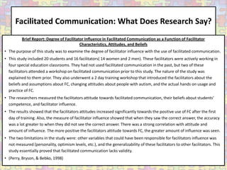 Facilitated Communication: What Does Research Say?
          Brief Report: Degree of Facilitator Influence in Facilitated Communication as a Function of Facilitator
                                           Characteristics, Attitudes, and Beliefs
• The purpose of this study was to examine the degree of facilitator influence with the use of facilitated communication.
• This study included 20 students and 16 facilitators( 14 women and 2 men). These facilitators were actively working in
  four special education classrooms. They had not used facilitated communication in the past, but two of these
  facilitators attended a workshop on facilitated communication prior to this study. The nature of the study was
  explained to them prior. They also underwent a 2 day training workshop that introduced the facilitators about the
  beliefs and assumptions about FC, changing attitudes about people with autism, and the actual hands on usage and
  practice of FC.
• The researchers measured the facilitators attitude towards facilitated communication, their beliefs about students’
  competence, and facilitator influence.
• The results showed that the facilitators attitudes increased significantly towards the positive use of FC after the first
  day of training. Also, the measure of facilitator influence showed that when they saw the correct answer, the accuracy
  was a lot greater to when they did not see the correct answer. There was a strong correlation with attitude and
  amount of influence. The more positive the facilitators attitude towards FC, the greater amount of influence was seen.
• The two limitations in the study were: other variables that could have been responsible for facilitators influence was
  not measured (personality, optimism levels, etc.), and the generalizability of these facilitators to other facilitators. This
  study essentially proved that facilitated communication lacks validity.
• (Perry, Bryson, & Bebko, 1998)
 