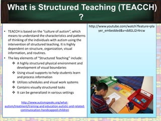 What is Structured Teaching (TEACCH)
                    ?
                                                                http://www.youtube.com/watch?feature=pla
• TEACCH is based on the “culture of autism”, which                    yer_embedded&v=ddGLJ2r4rcw
  means to understand the characteristics and patterns
  of thinking of the individuals with autism using the
  intervention of structured teaching. It is highly
  dependent on structure, organization, visual
  information, and routines.
• The key elements of “Structured Teaching” include:
      A highly structured physical environment and
         development of visual boundaries
      Using visual supports to help students learn
         and process information
      Utilizes schedules and visual work systems
      Contains visually structured tasks
      It can be generalized in various settings

             http://www.autismspeaks.org/what-
autism/treatment/training-and-education-autistic-and-related-
            communication-handicapped-children
 