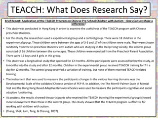 TEACCH: What Does Research Say?
 Brief Report: Application of the TEACCH Program on Chinese Pre-School Children with Autism––Does Culture Make a
                                                    Difference?
• This study was conducted in Hong Kong in order to examine the usefulness of the TEACCH program with Chinese
  preschool students.
• For this study, the researchers used a experimental group and a control group. There were 18 children in the
  experimental group. These children were between the ages of 3-5 and 17 of the children were male. They were chosen
  randomly from the 63 preschool students with autism who are studying in the Heep Hong Society. The control group
  consisted of 16 children between the same ages. These children were recruited from the Preschool Parent Association.
  There were 12 boys and 4 girls in this group.
• This study was a longitudinal study that spanned for 12 months. All the participants were assessed before the study, at
  6 months into the study and after 12 months. Children in the experimental group received TEACCH training for 7 h a
  day for 12 months. The control group received a variation of training, but none of them received TEACCH related
  training.
• The instrument that was used to measure the participants changes in the various learning domains was the
  Developmental Scale of the validated Chinese version of PEP-R. In addition, the The Merrill-Palmer Scale of Mental
  Test and the Hong Kong Based Adaptive Behavioral Scales were used to measure the participants cognitive and social
  adaptive functioning.
• At posttest, the results showed the participants who received the TEACCH training (the experimental group) showed
  more improvement than those in the control group. This study showed that the TEACCH program is effective for
  working with children with autism.
• (Tsang, Shek, Lam, Tang, & Cheung, 2007)
 