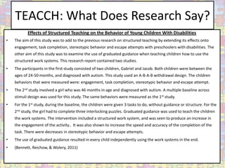 TEACCH: What Does Research Say?
           Effects of Structured Teaching on the Behavior of Young Children With Disabilities
•   The aim of this study was to add to the previous research on structured teaching by extending its effects onto
    engagement, task completion, stereotypic behavior and escape attempts with preschoolers with disabilities. The
    other aim of this study was to examine the use of graduated guidance when teaching children how to use the
    structured work systems. This research report contained two studies.
•   The participants in the first study consisted of two children, Gabriel and Jacob. Both children were between the
    ages of 24-50 months, and diagnosed with autism. This study used an A-B-A-B withdrawal design. The children
    behaviors that were measured were: engagement, task completion, stereotypic behavior and escape attempt.
•   The 2nd study involved a girl who was 46 months in age and diagnosed with autism. A multiple baseline across
    stimuli design was used for this study. The same behaviors were measured as the 1st study.
•   For the 1st study, during the baseline, the children were given 3 tasks to do, without guidance or structure. For the
    2nd study, the girl had to complete three interlocking puzzles. Graduated guidance was used to teach the children
    the work systems. The intervention included a structured work system, and was seen to produce an increase in
    the engagement of the activity.. It was also shown to increase the speed and accuracy of the completion of the
    task. There were decreases in stereotypic behavior and escape attempts.
•   The use of graduated guidance resulted in every child independently using the work systems in the end.
•   (Bennett, Reichow, & Wolery, 2011)
 