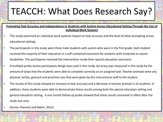 TEACCH: What Does Research Say?
    Promoting Task Accuracy and Independence in Students with Autism Across Educational Setting Through the Use of
                                              Individual Work Systems
•     This study examined an individual work systems impact on task accuracy and the level of adult prompting across
      educational settings.

•     The participants in this study were three male students with autism who were in the first grade. Each student
      received the majority of their education in a self-contained classroom for students with moderate to severe
      disabilities. The participants received the intervention inside their special education classroom.

•     A multiple-probe-across-participants design was used in this study. Accuracy was measured in this study by the
      amount of steps that the students were able to complete correctly on an assigned task. Teacher prompts were any
      physical, verbal, gestural and proximal cues that were given by the instructional staff to the student.

•     The results of this study showed an increase in task accuracy and a decrease in teacher prompt in all students. In
      addition, these students were able to demonstrate these results among both the special education setting and
      general education setting. A one month follow up probe showed that these results remained in effect after the
      study was over.

•     (Hume, Plavnick and Odom, 2012)
 