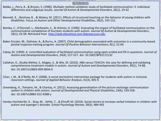REFERENCES
Bebko, J., Perry, A., & Bryson, S. (1996). Multiple method validation study of facilitated communication: II. Individual
     differences and subgroup results. Journal Of Autism & Developmental Disorders, 26(1), 19-42

Bennett, K. , Reichow, B. , & Wolery, M. (2011). Effects of structured teaching on the behavior of young children with
     disabilities. Focus on Autism and Other Developmental Disabilities, 26(3), 143-152.

Bomba, C., O'Donnell, L., Markowitz, C., & Holmes, D. (1996). Evaluating the impact of facilitated communication on the
    communicative competence of fourteen students with autism. Journal Of Autism & Developmental Disorders,
    26(1), 43-58. Retrieved from http://web.ebscohost.com.libproxy.csun.edu

Baker-Ericzén, M., Stahmer, A., & Burns, A. (2007). Child demographics associated with outcomes in a community-based
      pivotal response training program. Journal Of Positive Behavior Interventions, 9(1), 52-60

Cabay, M. (1994). A controlled evaluation of facilitated communication using open-ended and fill-in questions. Journal of
      Autism and Developmental Disorders, 24(4), 517-527. doi: 10.1007/BF02172132

Callahan, K., Shukla-Mehta, S., Magee, S., & Wie, M. (2010). ABA versus TEACCH: the case for defining and validating
      comprehensive treatment models in autism. Journal of Autism and Developmental Disorders, 40(1), 74-88.
      doi: 10.1007/s10803-009-0834-0

Chan, J. M., & O'Reilly, M.,F. (2008). A social stories(tm) intervention package for students with autism in inclusive
      classroom settings. Journal of Applied Behavior Analysis, 41(3), 405-9.

Greenberg, A., Tomaino, M., & Charlop, H. (2012). Assessing generalization of the picture exchange communication
     system in children with autism. Journal of Developmental and Physical Disabilities, 24(6), 539-558.
     doi: 10.1007s10882-012-9288-y

Hanley-Hochdorfer, K. , Bray, M. , Kehle, T. , & Elinoff, M. (2010). Social stories to increase verbal initiation in children with
     autism and asperger's disorder. School Psychology Review, 39(3), 484-492
 