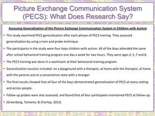 Picture Exchange Communication System
          (PECS): What Does Research Say?
   Assessing Generalization of the Picture Exchange Communication System in Children with Autism

• This study examined PECS generalization after each phrase of PECS training. They assessed
  generalization by using a train and probe technique.

• The participants in the study were four boys children with autism. All of the boys attended the same
  after-school behavioral training program one day a week for two hours. They were ages 4, 5, 7 and 8.

• The PECS training was done in a workroom at their behavioral training program.

• Generalization sessions included: on a playground with a therapist, at home with the therapist, at home
  with the parents and at a convenience store with a stranger.

• The final results showed that all four of the boys demonstrated generalization of PECS at every setting
  and across people.

• Follow up probes were also assessed, and found that all four participates maintained PECS at follow-up.

• (Greenberg, Tomaino, & Charlop, 2012)
 