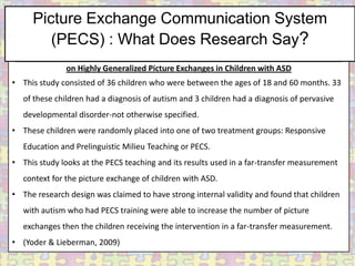 Picture Exchange Communication System
        (PECS) : What Does Research Say?
Brief Report: Randomized Test of the Efﬁcacy of Picture Exchange Communication System
              on Highly Generalized Picture Exchanges in Children with ASD
• This study consisted of 36 children who were between the ages of 18 and 60 months. 33
   of these children had a diagnosis of autism and 3 children had a diagnosis of pervasive
   developmental disorder-not otherwise specified.
• These children were randomly placed into one of two treatment groups: Responsive
   Education and Prelinguistic Milieu Teaching or PECS.
• This study looks at the PECS teaching and its results used in a far-transfer measurement
   context for the picture exchange of children with ASD.
• The research design was claimed to have strong internal validity and found that children
   with autism who had PECS training were able to increase the number of picture
   exchanges then the children receiving the intervention in a far-transfer measurement.
• (Yoder & Lieberman, 2009)
 