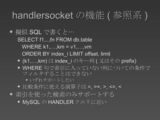 handlersocket の機能 ( 参照系 ) 擬似 SQL で書くと… SELECT f1,..,fn FROM db.table WHERE k1,…,km = v1,…,vm ORDER BY index_i LIMIT offset, limit (k1,…,km) は index_i のキー列 ( 又はその prefix) WHERE 句で索引に入っていない列についての条件でフィルタすることはできない いずれサポートしたい 比較条件に使える演算子は =, >=, >, <=, < 索引を使った検索のみサポートする MySQL の HANDLER クエリに近い 