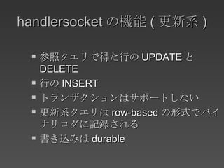 handlersocket の機能 ( 更新系 ) 参照クエリで得た行の UPDATE と DELETE 行の INSERT トランザクションはサポートしない 更新系クエリは row-based の形式でバイナリログに記録される 書き込みは durable 