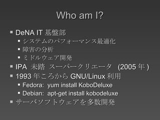 Who am I? DeNA IT 基盤部 システムのパフォーマンス最適化 障害の分析 ミドルウェア開発 IPA  未踏 スーパークリエータ  (2005 年 ) 1993 年ころから GNU/Linux 利用 Fedora:  yum install KoboDeluxe Debian:  apt-get install kobodeluxe サーバソフトウェアを多数開発 