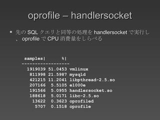 oprofile – handlersocket 先の SQL クエリと同等の処理を handlersocket で実行し、 oprofile で CPU 消費量をしらべる samples|  %| ------------------ 1919039 51.0453 vmlinux 811998 21.5987 mysqld 421215 11.2041 libpthread-2.5.so 207166  5.5105 e1000e 191566  5.0955 handlersocket.so 188618  5.0171 libc-2.5.so 13622  0.3623 oprofiled 5707  0.1518 oprofile 