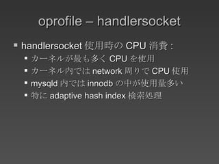 oprofile – handlersocket handlersocket 使用時の CPU 消費 : カーネルが最も多く CPU を使用 カーネル内では network 周りで CPU 使用 mysqld 内では innodb の中が使用量多い 特に adaptive hash index 検索処理 