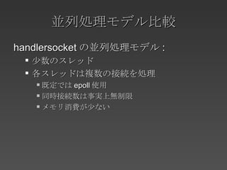 並列処理モデル比較 handlersocket の並列処理モデル : 少数のスレッド 各スレッドは複数の接続を処理 既定では epoll 使用 同時接続数は事実上無制限 メモリ消費が少ない 