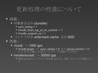 更新処理の性能について 前提 : 同期書き込み (durable) sync_binlog = 1 innodb_flush_log_at_trx_commit  = 1 innodb_support_xa = 1 バッテリ付き write-back cache  又は SSD 性能 : mysql:  ～ 1000 qps innodb plugin  で  sync_binlog = 0  だと group commit が効いてさらに速くなるが、スレーブが追いつかない handlersocket:  ～ 30000 qps 書き込みはシリアライズされるので、常にスレーブが追いつく 