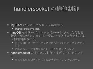 handlersocket の排他制御 MyISAM ならテーブルロックがかかる shared-exclusive lock InnoDB ならテーブルロックはかからない。ただし更新系トランザクションは一度に一つだけ実行されるよう排他制御される。 そうしないとレコードロックを持ち合ってデッドロックするから 更新系スレッドは参照系スレッドをブロックしない handlersocket のリクエスト自体はデッドロックフリー そもそも単純なリクエストしかサポートしていないので。 