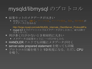 mysqld/libmysql のプロトコル 結果セットのメタデータが大きい 各列について、 DB 名 、 テーブル名 、 テーブル別名 、 列名 、 列の別名 がメタデータに含まれる http://forge.mysql.com/wiki/MySQL_Internals_ClientServer_Protocol#Field_Packet mysql 4.0 までのプロトコルではメタデータが少し小さい。 4.1 以降で大きくなった。 列が多く行が少ないとき相対的に大きい メタデータは結果セットに一つだけ付くから HANDLER クエリでも同様にメタデータが付く server-side prepared statement を使っても同様 プロトコル圧縮を使うと 1/3 程度になる。ただし CPU を喰う。 