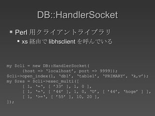 DB::HandlerSocket Perl 用クライアントライブラリ xs 経由で libhsclient を呼んでいる my $cli = new DB::HandlerSocket( {host => ‘localhost’, port => 9999}); $cli->open_index(1, ‘db1’, ‘table1’, ‘PRIMARY’, ‘k,v’); my $res = $cli->exec_multi([ [ 1, ‘=‘, [ ’33’ ], 1, 0 ], [ 1, ‘=‘, [ ’44’ ], 1, 0, ‘U’, [ ’44’, ‘hoge’ ] ], [ 1, ‘>=‘, [ ’55’ ], 10, 20 ], ]); 