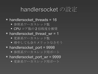 handlersocket の設定 handlersocket_threads = 16 参照系ワーカスレッド数 CPU コア数の 2 倍程度を推奨 handlersocket_thread_wr = 1 更新系ワーカスレッド数 増やしても余りメリットなさそう handlersocket_port = 9998 参照系ワーカスレッド用ポート handlersocket_port_wr = 9999 更新系ワーカスレッド用ポート 