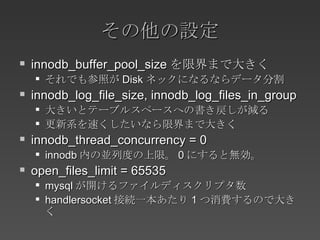 その他の設定 innodb_buffer_pool_size を限界まで大きく それでも参照が Disk ネックになるならデータ分割 innodb_log_file_size, innodb_log_files_in_group 大きいとテーブルスペースへの書き戻しが減る 更新系を速くしたいなら限界まで大きく innodb_thread_concurrency = 0 innodb 内の並列度の上限。 0 にすると無効。 open_files_limit = 65535 mysql が開けるファイルディスクリプタ数 handlersocket 接続一本あたり 1 つ消費するので大きく 