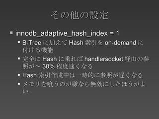 その他の設定 innodb_adaptive_hash_index = 1 B-Tree に加えて Hash 索引を on-demand に付ける機能 完全に Hash に乗れば handlersocket 経由の参照が～ 30% 程度速くなる Hash 索引作成中は一時的に参照が遅くなる メモリを喰うのが嫌なら無効にしたほうがよい 