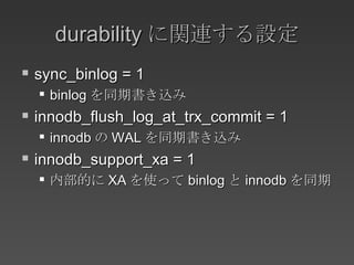 durability に関連する設定 sync_binlog = 1 binlog を同期書き込み innodb_flush_log_at_trx_commit = 1 innodb の WAL を同期書き込み innodb_support_xa = 1 内部的に XA を使って binlog と innodb を同期 
