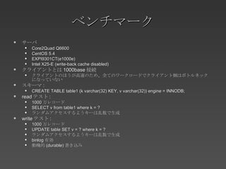 ベンチマーク サーバ Core2Quad Q6600 CentOS 5.4 EXPI9301CT(e1000e) Intel X25-E (write-back cache disabled) クライアントとは 1000base 接続 クライアントのほうが高速のため、全てのワークロードでクライアント側はボトルネックになっていない スキーマ : CREATE TABLE table1 (k varchar(32) KEY, v varchar(32)) engine = INNODB; read テスト : 1000 万レコード SELECT v from table1 where k = ? ランダムアクセスするようキーは乱数で生成 write テスト : 1000 万レコード UPDATE table SET v = ? where k = ? ランダムアクセスするようキーは乱数で生成 binlog 有効 動機的 (durable) 書き込み 