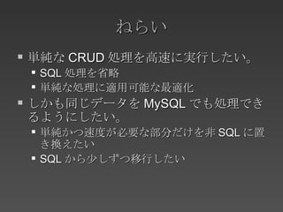 ねらい 単純な CRUD 処理を高速に実行したい。 SQL 処理を省略 単純な処理に適用可能な最適化 しかも同じデータを MySQL でも処理できるようにしたい。 単純かつ速度が必要な部分だけを非 SQL に置き換えたい SQL から少しずつ移行したい 