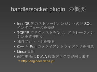 handlersocket plugin  の概要 InnoDB 等のストレージエンジンへの非 SQL インタフェースを提供 TCP/IP でリクエストを受け、ストレージエンジンを直接叩く 独自プロトコルを喋る C++ と Perl のクライアントライブラリを用意 Linux 専用 配布場所は DeNA 技術ブログで案内します http://engineer.dena.jp/ 