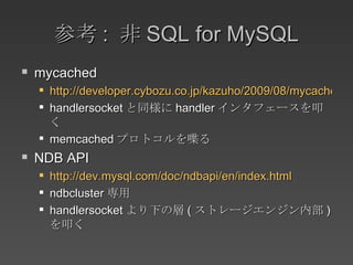 参考 :  非 SQL for MySQL mycached http://developer.cybozu.co.jp/kazuho/2009/08/mycached-memcac.html handlersocket と同様に handler インタフェースを叩く memcached プロトコルを喋る NDB API http://dev.mysql.com/doc/ndbapi/en/index.html ndbcluster 専用 handlersocket より下の層 ( ストレージエンジン内部 ) を叩く 