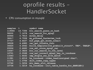 oprofile results –
HandlerSocket
samples % symbol name
119684 14.7394 btr_search_guess_on_hash
58202 7.1678 row_search_for_mysql
46946 5.7815 mutex_delay
38617 4.7558 my_pthread_fastmutex_lock
37707 4.6437 buf_page_get_known_nowait
36528 4.4985 rec_get_offsets_func
34625 4.2642 build_template(row_prebuilt_struct*, THD*, TABLE*,
20024 2.4660 row_sel_store_mysql_rec
19347 2.3826 btr_cur_search_to_nth_level
16701 2.0568 row_sel_convert_mysql_key_to_innobase
13343 1.6432 cmp_dtuple_rec_with_match
11381 1.4016 ha_innobase::index_read(unsigned char*,
11176 1.3764 dict_index_copy_types
10762 1.3254 mtr_memo_slot_release
10734 1.3219 ha_innobase::init_table_handle_for_HANDLER()
 CPU consumption in mysqld
 