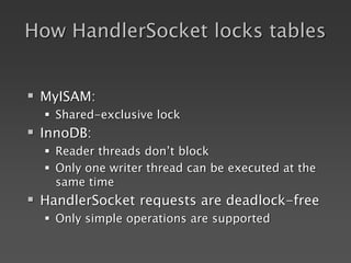How HandlerSocket locks tables
 MyISAM:
 Shared-exclusive lock
 InnoDB:
 Reader threads don’t block
 Only one writer thread can be executed at the
same time
 HandlerSocket requests are deadlock-free
 Only simple operations are supported
 