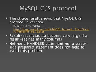 MySQL C/S protocol
 The strace result shows that MySQL C/S
protocol is verbose
 Result-set metadata
http://forge.mysql.com/wiki/MySQL_Internals_ClientServe
r_Protocol#Field_Packet
 Result-set metadata become very large if a
result-set has many columns
 Neither a HANDLER statement nor a server-
side prepared statement does not help to
avoid this problem
 