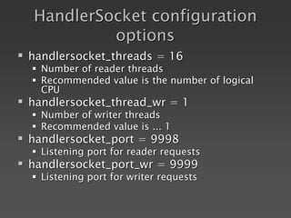 HandlerSocket configuration
options
 handlersocket_threads = 16
 Number of reader threads
 Recommended value is the number of logical
CPU
 handlersocket_thread_wr = 1
 Number of writer threads
 Recommended value is ... 1
 handlersocket_port = 9998
 Listening port for reader requests
 handlersocket_port_wr = 9999
 Listening port for writer requests
 