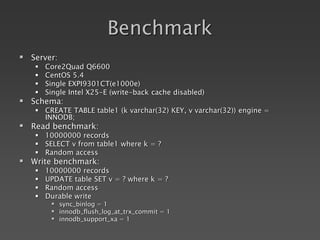Benchmark
 Server:
 Core2Quad Q6600
 CentOS 5.4
 Single EXPI9301CT(e1000e)
 Single Intel X25-E (write-back cache disabled)
 Schema:
 CREATE TABLE table1 (k varchar(32) KEY, v varchar(32)) engine =
INNODB;
 Read benchmark:
 10000000 records
 SELECT v from table1 where k = ?
 Random access
 Write benchmark:
 10000000 records
 UPDATE table SET v = ? where k = ?
 Random access
 Durable write
 sync_binlog = 1
 innodb_flush_log_at_trx_commit = 1
 innodb_support_xa = 1
 