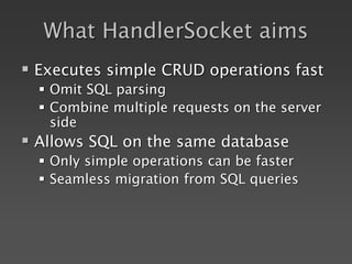What HandlerSocket aims
 Executes simple CRUD operations fast
 Omit SQL parsing
 Combine multiple requests on the server
side
 Allows SQL on the same database
 Only simple operations can be faster
 Seamless migration from SQL queries
 