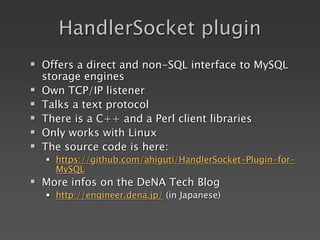 HandlerSocket plugin
 Offers a direct and non-SQL interface to MySQL
storage engines
 Own TCP/IP listener
 Talks a text protocol
 There is a C++ and a Perl client libraries
 Only works with Linux
 The source code is here:
 https://github.com/ahiguti/HandlerSocket-Plugin-for-
MySQL
 More infos on the DeNA Tech Blog
 http://engineer.dena.jp/ (in Japanese)
 