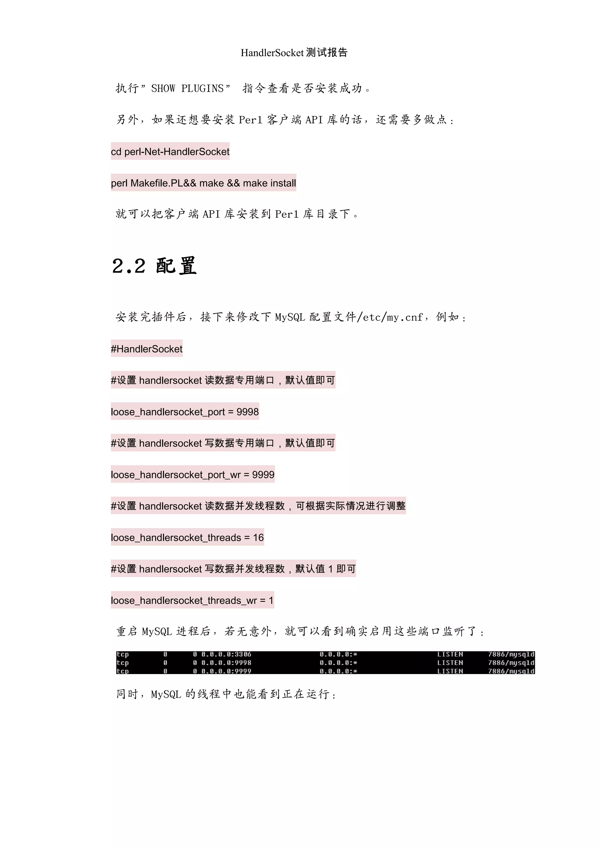 HandlerSocket 测试报告
执行”SHOW PLUGINS” 指令查看是否安装成功。
另外，如果还想要安装 Perl 客户端 API 库的话，还需要多做点：
cd perl-Net-HandlerSocket
perl Makefile.PL&& make && make install
就可以把客户端 API 库安装到 Perl 库目录下。
2.2 配置
安装完插件后，接下来修改下 MySQL 配置文件/etc/my.cnf，例如：
#HandlerSocket
#设置 handlersocket 读数据专用端口，默认值即可
loose_handlersocket_port = 9998
#设置 handlersocket 写数据专用端口，默认值即可
loose_handlersocket_port_wr = 9999
#设置 handlersocket 读数据并发线程数，可根据实际情况进行调整
loose_handlersocket_threads = 16
#设置 handlersocket 写数据并发线程数，默认值 1 即可
loose_handlersocket_threads_wr = 1
重启 MySQL 迚程后，若无意外，就可以看到确实启用这些端口监听了：
同时，MySQL 的线程中也能看到正在运行：
 