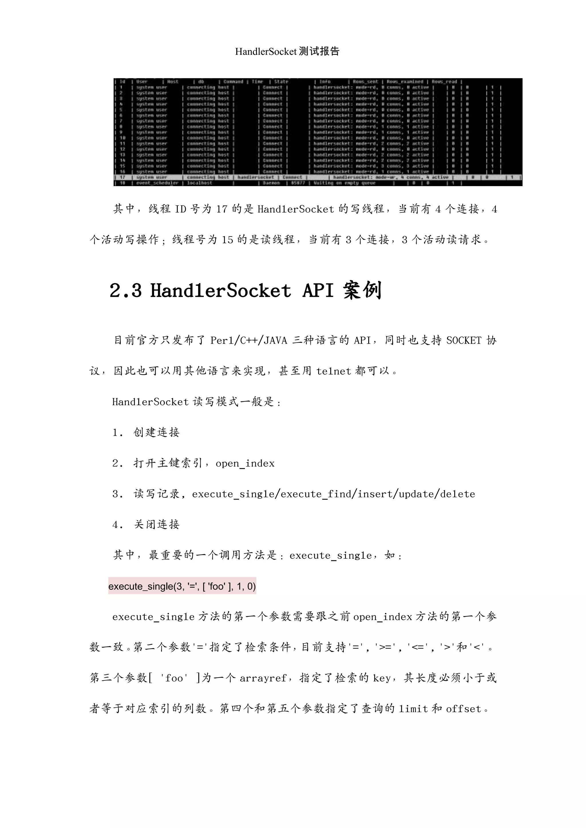 HandlerSocket 测试报告
其中，线程 ID 号为 17 的是 HandlerSocket 的写线程，当前有 4 个连接，4
个活动写操作；线程号为 15 的是读线程，当前有 3 个连接，3 个活动读请求。
2.3 HandlerSocket API 案例
目前官方只发布了 Perl/C++/JAVA 三种语言的 API，同时也支持 SOCKET 协
议，因此也可以用其他语言来实现，甚至用 telnet 都可以。
HandlerSocket 读写模式一般是：
1. 创建连接
2. 打开主键索引，open_index
3. 读写记录, execute_single/execute_find/insert/update/delete
4. 关闭连接
其中，最重要的一个调用方法是：execute_single，如：
execute_single(3, '=', [ 'foo' ], 1, 0)
execute_single 方法的第一个参数需要跟之前 open_index 方法的第一个参
数一致。第二个参数'='指定了检索条件，目前支持'=', '>=', '<=', '>'和'<'。
第三个参数[ 'foo' ]为一个 arrayref，指定了检索的 key，其长度必须小于或
者等于对应索引的列数。第四个和第五个参数指定了查询的 limit 和 offset。
 