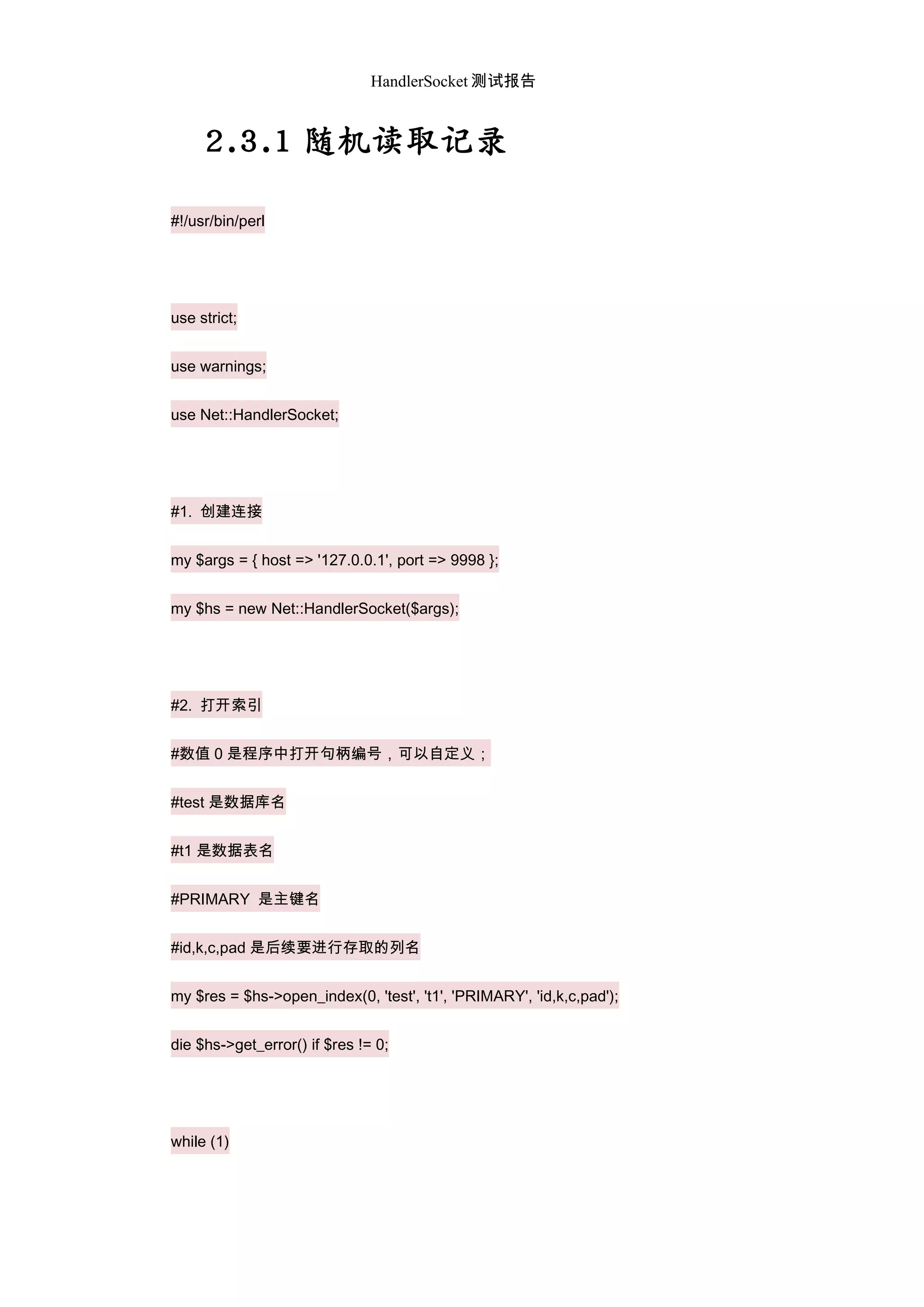 HandlerSocket 测试报告
2.3.1 随机读取记录
#!/usr/bin/perl
use strict;
use warnings;
use Net::HandlerSocket;
#1. 创建连接
my $args = { host => '127.0.0.1', port => 9998 };
my $hs = new Net::HandlerSocket($args);
#2. 打开索引
#数值 0 是程序中打开句柄编号，可以自定义；
#test 是数据库名
#t1 是数据表名
#PRIMARY 是主键名
#id,k,c,pad 是后续要进行存取的列名
my $res = $hs->open_index(0, 'test', 't1', 'PRIMARY', 'id,k,c,pad');
die $hs->get_error() if $res != 0;
while (1)
 