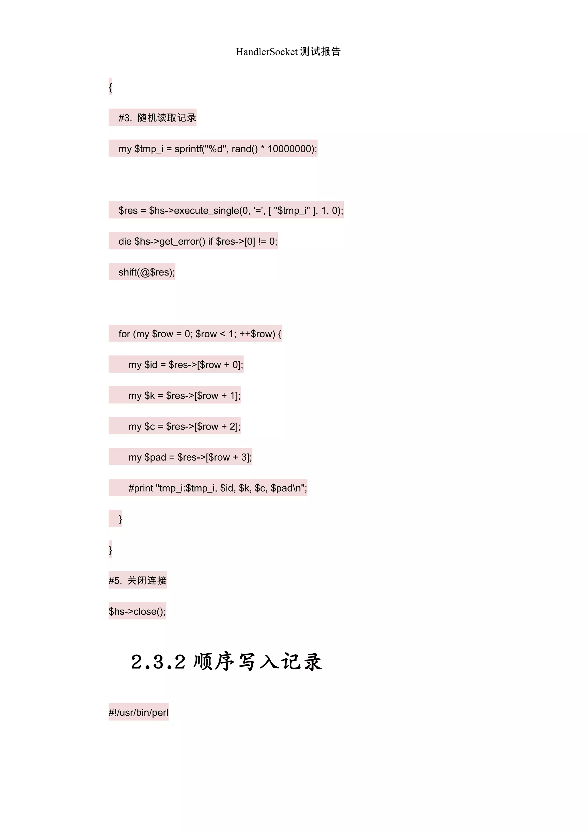 HandlerSocket 测试报告
{
#3. 随机读取记录
my $tmp_i = sprintf("%d", rand() * 10000000);
$res = $hs->execute_single(0, '=', [ "$tmp_i" ], 1, 0);
die $hs->get_error() if $res->[0] != 0;
shift(@$res);
for (my $row = 0; $row < 1; ++$row) {
my $id = $res->[$row + 0];
my $k = $res->[$row + 1];
my $c = $res->[$row + 2];
my $pad = $res->[$row + 3];
#print "tmp_i:$tmp_i, $id, $k, $c, $padn";
}
}
#5. 关闭连接
$hs->close();
2.3.2 顺序写入记录
#!/usr/bin/perl
 