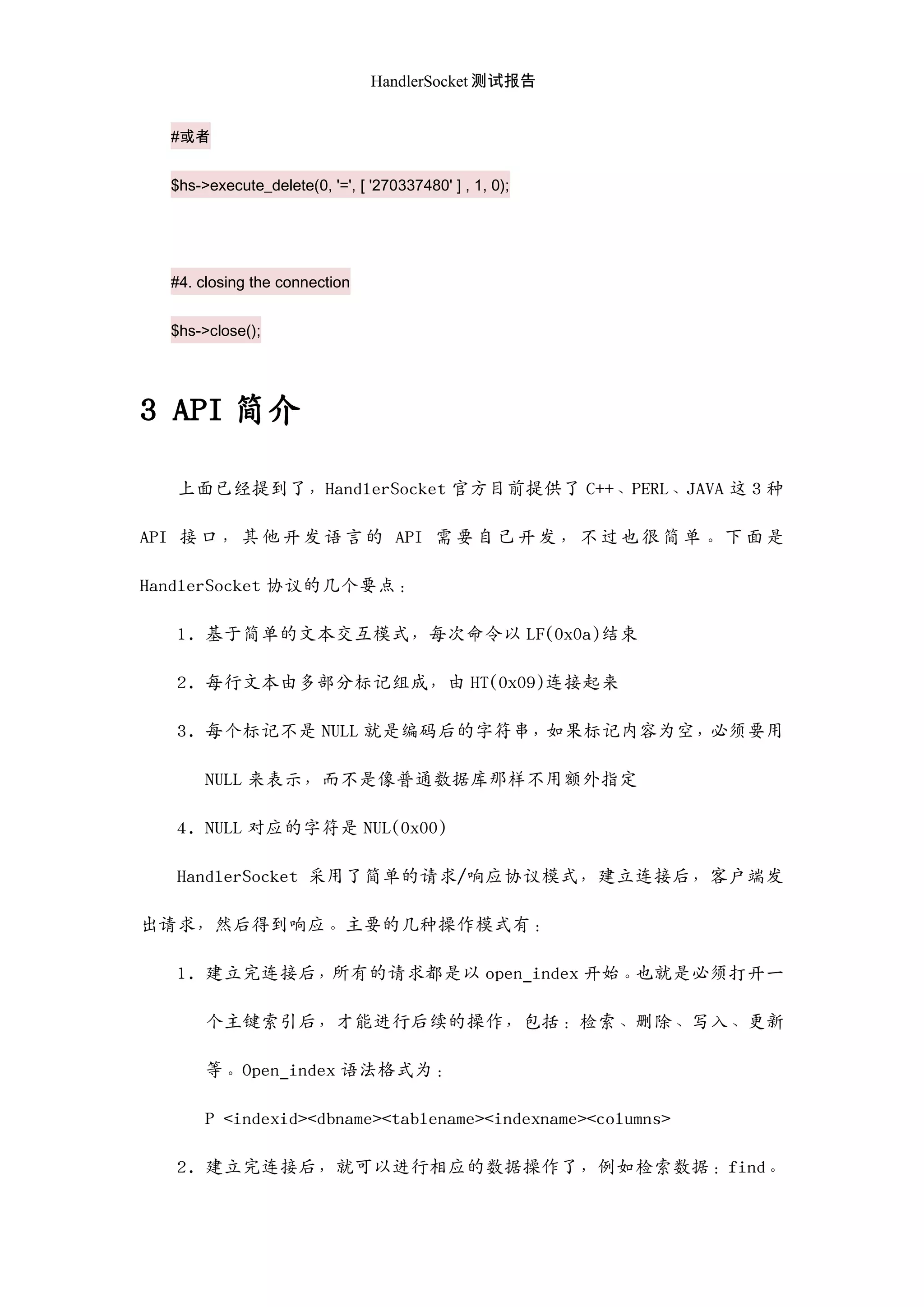 HandlerSocket 测试报告
#或者
$hs->execute_delete(0, '=', [ '270337480' ] , 1, 0);
#4. closing the connection
$hs->close();
3 API 简介
上面已经提到了，HandlerSocket 官方目前提供了 C++、PERL、JAVA 这 3 种
API 接口，其他开发语言的 API 需要自己开发，不过也很简单。下面是
HandlerSocket 协议的几个要点：
1. 基于简单的文本交互模式，每次命令以 LF(0x0a)结束
2. 每行文本由多部分标记组成，由 HT(0x09)连接起来
3. 每个标记不是 NULL 就是编码后的字符串，如果标记内容为空，必须要用
NULL 来表示，而不是像普通数据库那样不用额外指定
4. NULL 对应的字符是 NUL(0x00)
HandlerSocket 采用了简单的请求/响应协议模式，建立连接后，客户端发
出请求，然后得到响应。主要的几种操作模式有：
1. 建立完连接后，所有的请求都是以 open_index 开始。也就是必须打开一
个主键索引后，才能迚行后续的操作，包括：检索、删除、写入、更新
等。Open_index 语法格式为：
P <indexid><dbname><tablename><indexname><columns>
2. 建立完连接后，就可以迚行相应的数据操作了，例如检索数据：find。
 