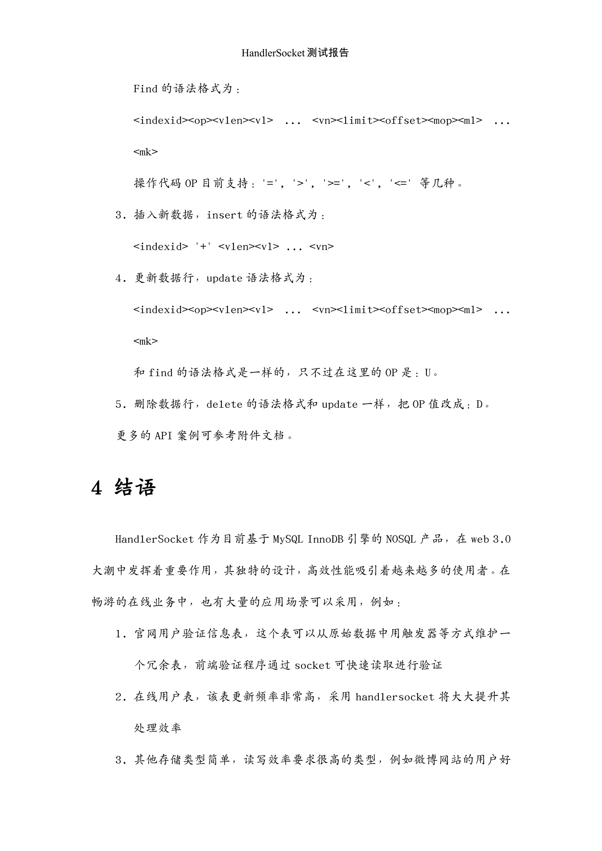 HandlerSocket 测试报告
Find 的语法格式为：
<indexid><op><vlen><v1> ... <vn><limit><offset><mop><m1> ...
<mk>
操作代码 OP 目前支持：'=', '>', '>=', '<', '<=' 等几种。
3. 插入新数据，insert 的语法格式为：
<indexid> '+' <vlen><v1> ... <vn>
4. 更新数据行，update 语法格式为：
<indexid><op><vlen><v1> ... <vn><limit><offset><mop><m1> ...
<mk>
和 find 的语法格式是一样的，只不过在这里的 OP 是：U。
5. 删除数据行，delete 的语法格式和 update 一样，把 OP 值改成：D。
更多的 API 案例可参考附件文档。
4 结语
HandlerSocket 作为目前基于 MySQL InnoDB 引擎的 NOSQL 产品，在 web 3.0
大潮中发挥着重要作用，其独特的设计，高效性能吸引着越来越多的使用者。在
畅游的在线业务中，也有大量的应用场景可以采用，例如：
1. 官网用户验证信息表，这个表可以从原始数据中用触发器等方式维护一
个冗余表，前端验证程序通过 socket 可快速读取迚行验证
2. 在线用户表，该表更新频率非常高，采用 handlersocket 将大大提升其
处理效率
3. 其他存储类型简单，读写效率要求很高的类型，例如微博网站的用户好
 